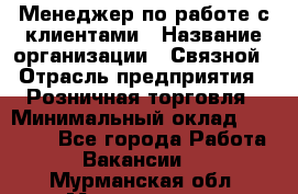 Менеджер по работе с клиентами › Название организации ­ Связной › Отрасль предприятия ­ Розничная торговля › Минимальный оклад ­ 32 000 - Все города Работа » Вакансии   . Мурманская обл.,Мончегорск г.